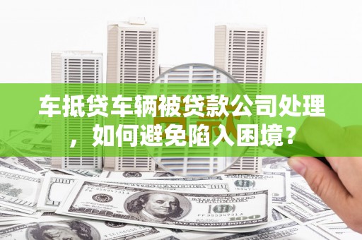 虎门车抵贷车辆被贷款公司处理，如何避免陷入困境？
